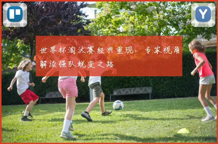 世界杯淘汰赛经典重现,专家视角解读强队蜕变之路 - 虎扑体育推荐