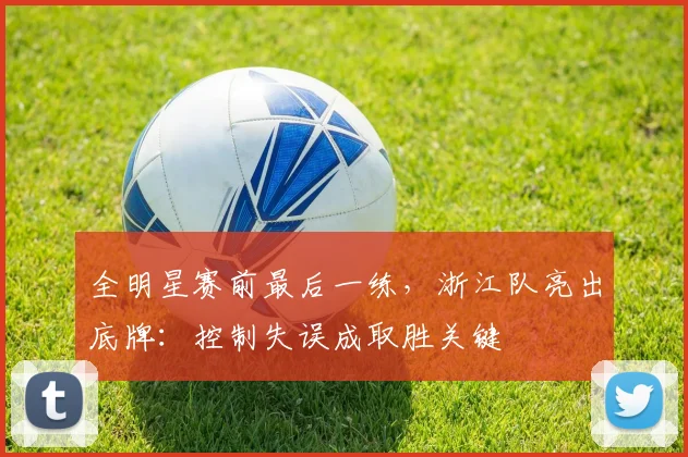 全明星赛前最后一练，浙江队亮出底牌：控制失误成取胜关键 - 虎扑体育推荐