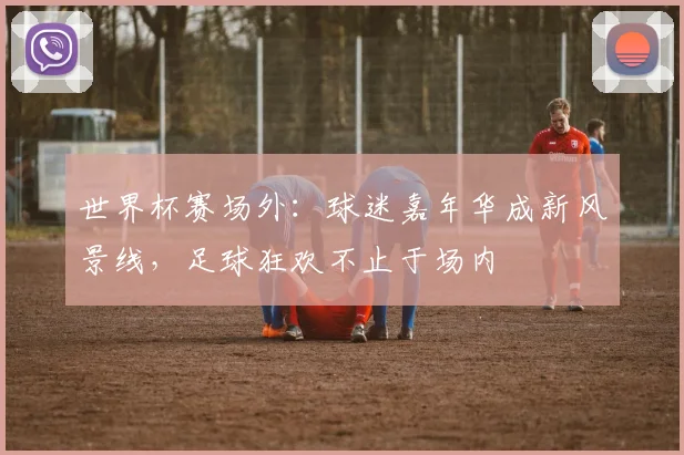 世界杯赛场外：球迷嘉年华成新风景线，足球狂欢不止于场内 - 虎扑体育推荐