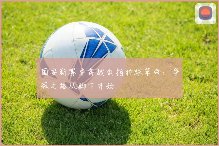 国安新赛季备战剑指控球革命，争冠之路从脚下开始 - 虎扑体育资讯