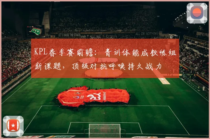 KPL春季赛前瞻：青训体能成教练组新课题，顶级对抗呼唤持久战力 - 虎扑体育推荐
