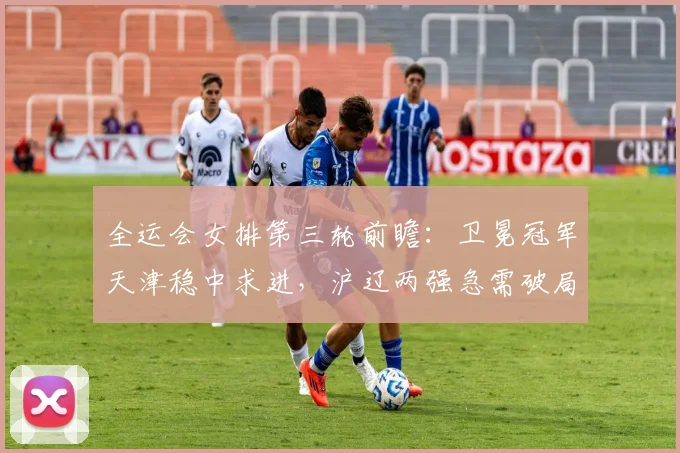 全运会女排第三轮前瞻：卫冕冠军天津稳中求进，沪辽两强急需破局 - 虎扑体育推荐