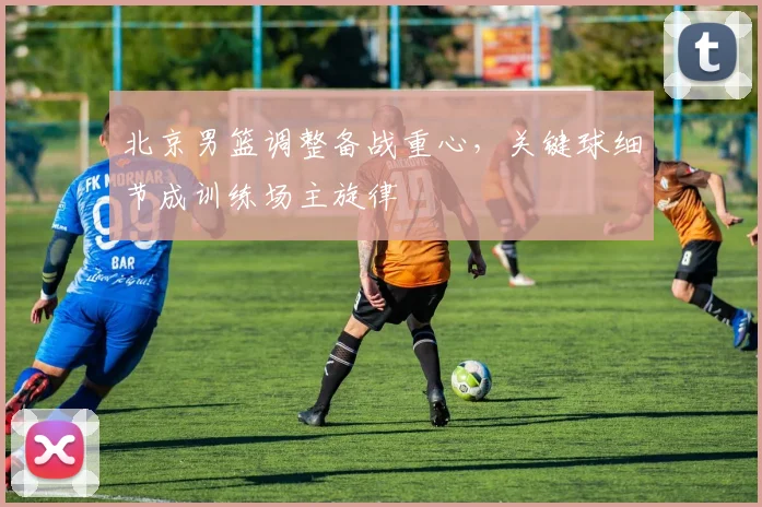 北京男篮调整备战重心，关键球细节成训练场主旋律 - 虎扑体育推荐