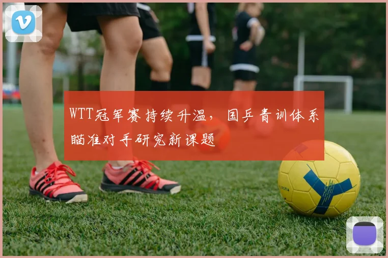 WTT冠军赛持续升温，国乒青训体系瞄准对手研究新课题 - 虎扑体育图集
