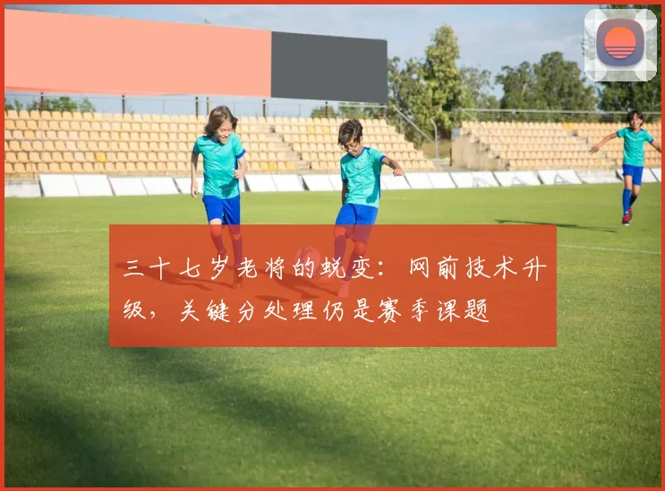 三十七岁老将的蜕变：网前技术升级，关键分处理仍是赛季课题 - 虎扑体育推荐