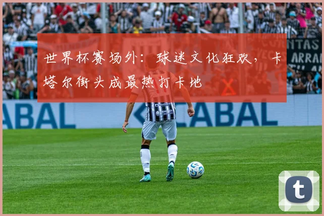 世界杯赛场外：球迷文化狂欢，卡塔尔街头成最热打卡地 - 虎扑体育图集