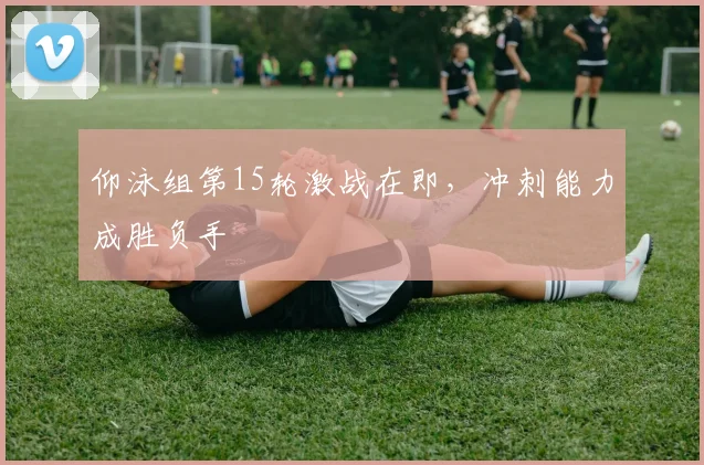 仰泳组第15轮激战在即，冲刺能力成胜负手 - 虎扑体育推荐