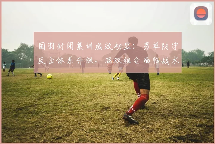 国羽封闭集训成效初显：男单防守反击体系升级，混双组合面临战术瓶颈 - 虎扑体育资讯