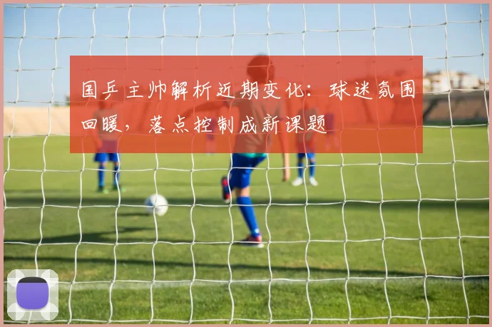 国乒主帅解析近期变化：球迷氛围回暖，落点控制成新课题 - 虎扑体育资讯