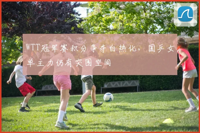 WTT冠军赛积分争夺白热化,国乒女单主力仍有突围空间 - 虎扑体育推荐