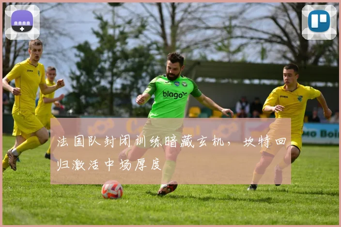 法国队封闭训练暗藏玄机,坎特回归激活中场厚度 - 虎扑体育推荐