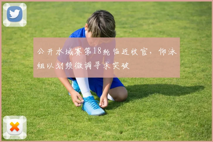 公开水域赛第18轮临近收官,仰泳组以划频微调寻求突破 - 虎扑体育推荐