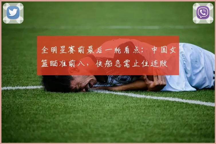 全明星赛前最后一轮看点:中国女篮瞄准前八,快船急需止住连败 - 虎扑体育推荐