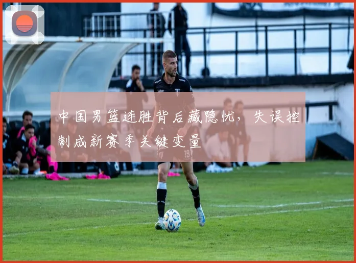 中国男篮连胜背后藏隐忧,失误控制成新赛季关键变量 - 虎扑体育推荐