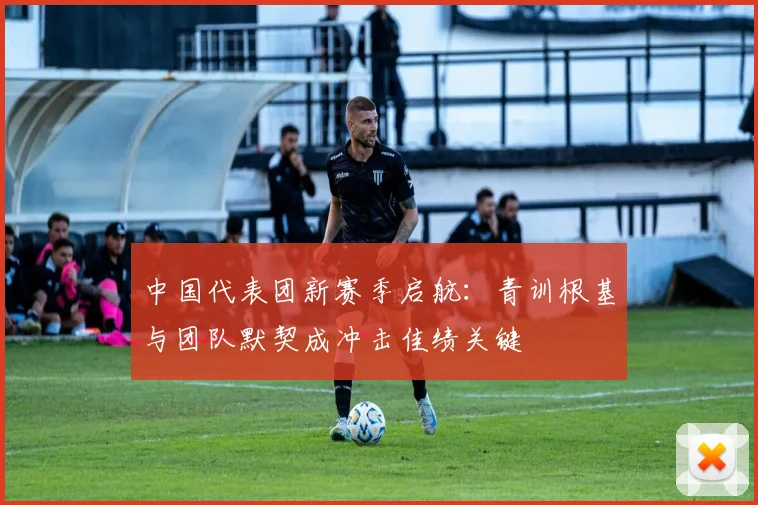中国代表团新赛季启航：青训根基与团队默契成冲击佳绩关键 - 虎扑体育推荐