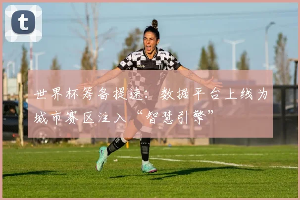 世界杯筹备提速:数据平台上线为城市赛区注入“智慧引擎” - 虎扑体育推荐