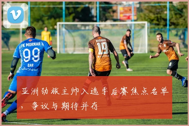 亚洲劲旅主帅入选季后赛焦点名单，争议与期待并存 - 虎扑体育图集