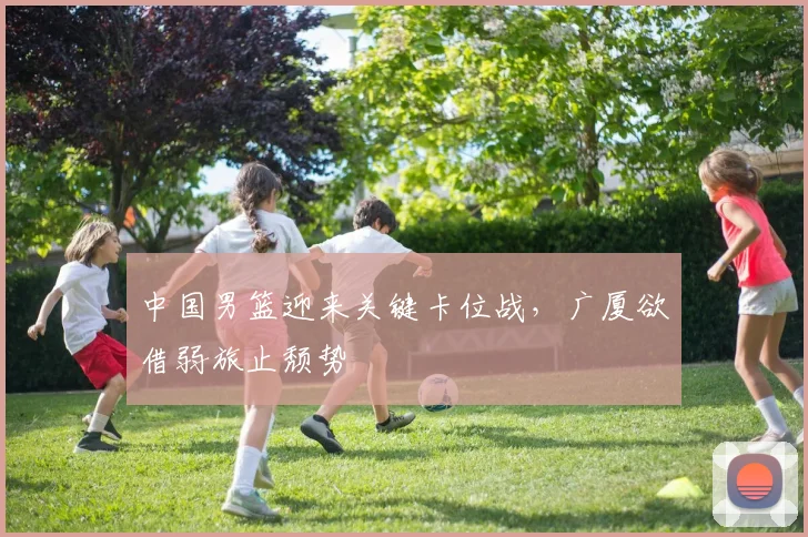 中国男篮迎来关键卡位战，广厦欲借弱旅止颓势 - 虎扑体育推荐