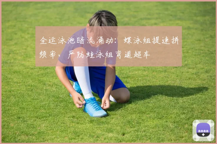 全运泳池暗流涌动：蝶泳组提速拼频率，严防蛙泳组弯道超车 - 虎扑体育推荐
