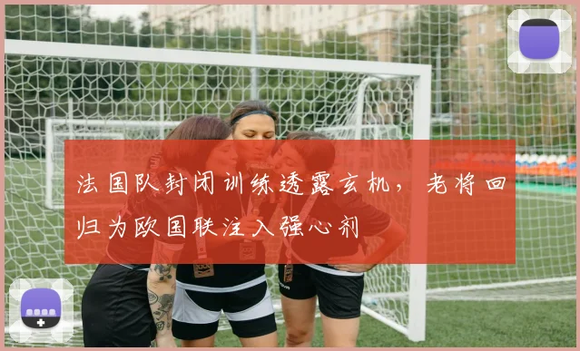法国队封闭训练透露玄机，老将回归为欧国联注入强心剂 - 虎扑体育推荐