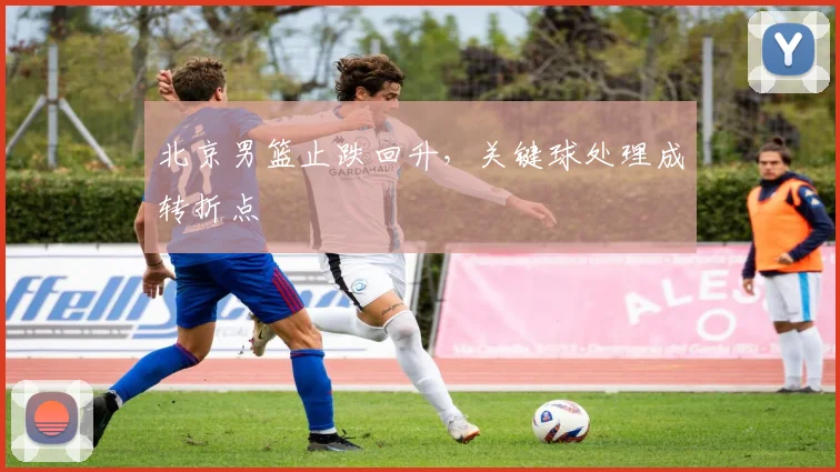 北京男篮止跌回升，关键球处理成转折点 - 虎扑体育推荐