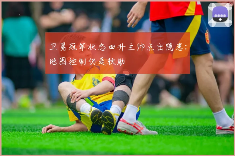 卫冕冠军状态回升主帅点出隐患:地图控制仍是软肋 - 虎扑体育推荐