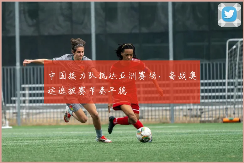 中国接力队抵达亚洲赛场,备战奥运选拔赛节奏平稳 - 虎扑体育推荐