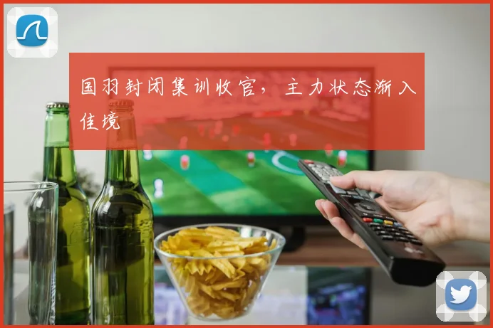 国羽封闭集训收官，主力状态渐入佳境 - 虎扑体育资讯