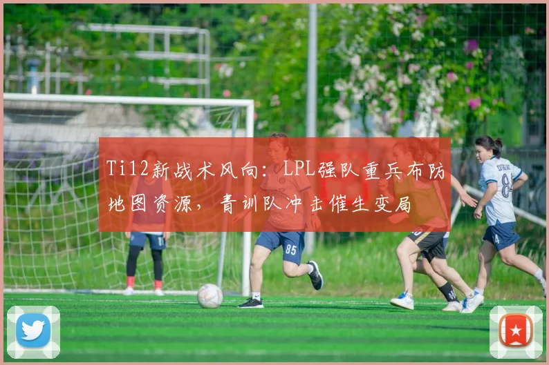Ti12新战术风向：LPL强队重兵布防地图资源，青训队冲击催生变局 - 虎扑体育推荐