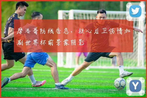 摩洛哥防线告急,核心后卫伤情加剧世界杯前景蒙阴影 - 虎扑体育推荐