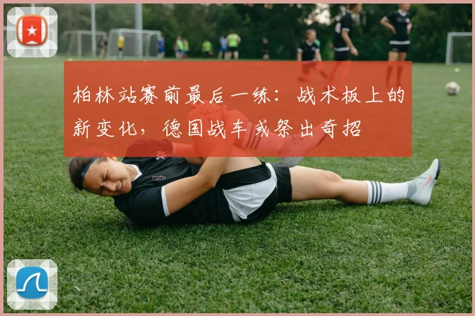 柏林站赛前最后一练:战术板上的新变化,德国战车或祭出奇招 - 虎扑体育推荐