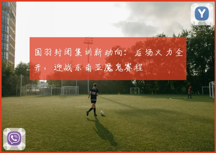 国羽封闭集训新动向：后场火力全开，迎战东南亚魔鬼赛程 - 虎扑体育资讯