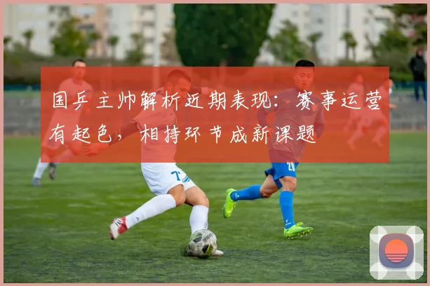 国乒主帅解析近期表现：赛事运营有起色，相持环节成新课题 - 虎扑体育资讯