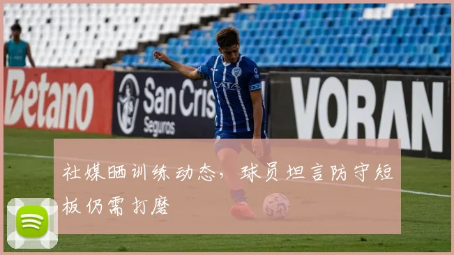 社媒晒训练动态,球员坦言防守短板仍需打磨 - 虎扑体育推荐