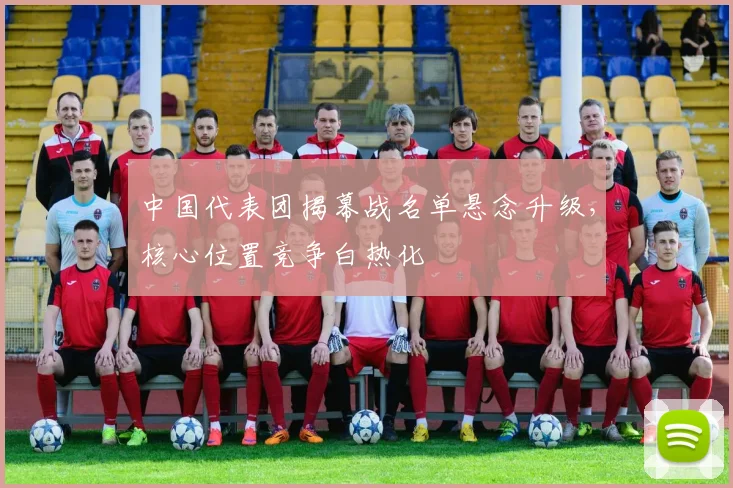 中国代表团揭幕战名单悬念升级,核心位置竞争白热化 - 虎扑体育推荐