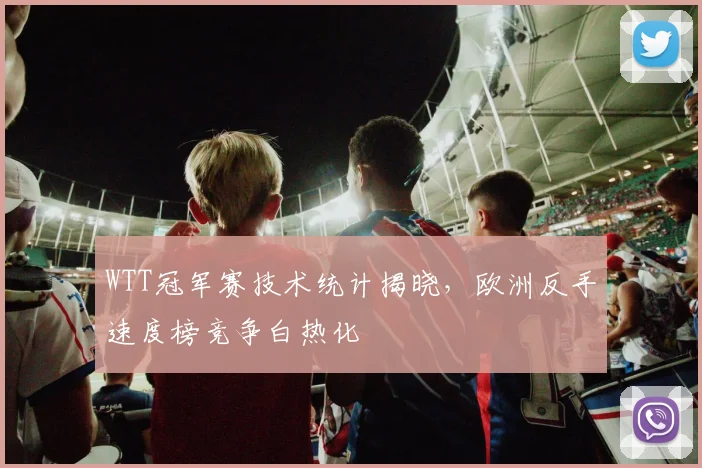 WTT冠军赛技术统计揭晓,欧洲反手速度榜竞争白热化 - 虎扑体育推荐