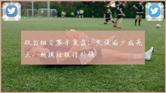 双打组合赛季复盘：失误减少成亮点，轮换短板待补强 - 虎扑体育推荐