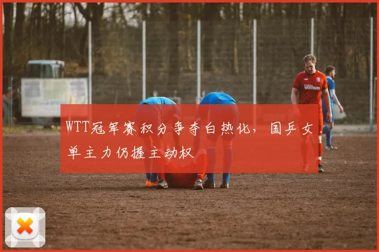 WTT冠军赛积分争夺白热化，国乒女单主力仍握主动权 - 虎扑体育推荐