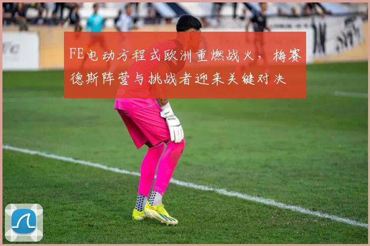 FE电动方程式欧洲重燃战火，梅赛德斯阵营与挑战者迎来关键对决 - 虎扑体育精选