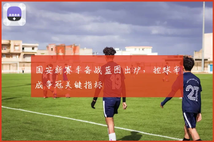 国安新赛季备战蓝图出炉，控球率成争冠关键指标 - 虎扑体育资讯
