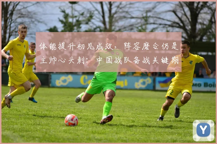 体能提升初见成效，阵容磨合仍是主帅心头刺：中国战队备战关键期 - 虎扑体育推荐