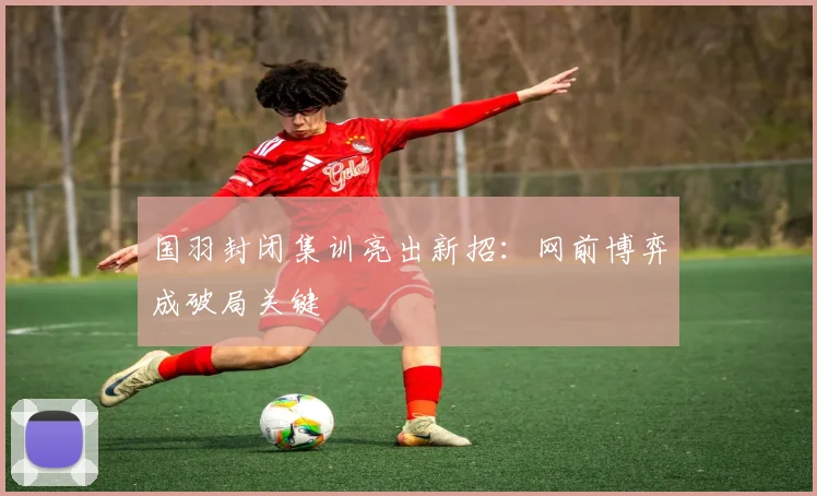 国羽封闭集训亮出新招：网前博弈成破局关键 - 虎扑体育资讯