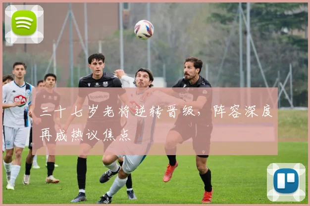 三十七岁老将逆转晋级，阵容深度再成热议焦点 - 虎扑体育推荐