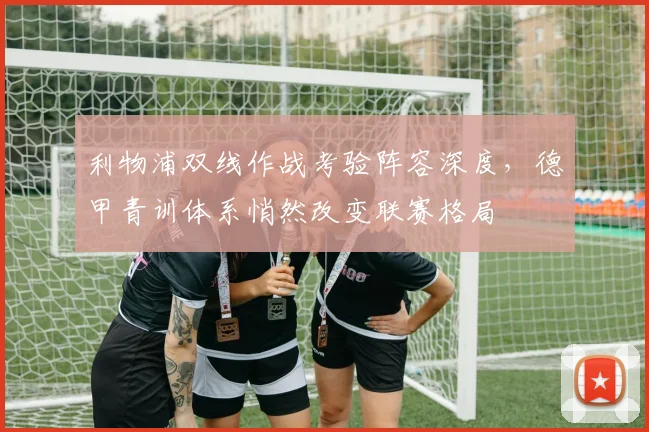 利物浦双线作战考验阵容深度，德甲青训体系悄然改变联赛格局 - 虎扑体育推荐