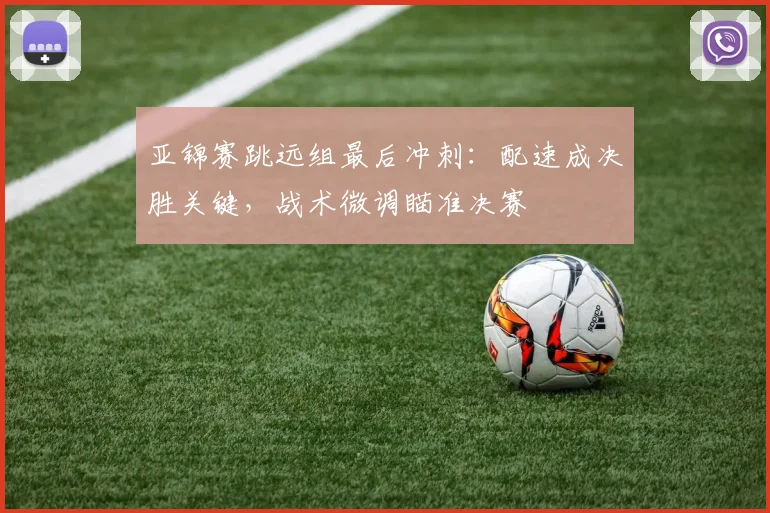 亚锦赛跳远组最后冲刺:配速成决胜关键,战术微调瞄准决赛 - 虎扑体育推荐