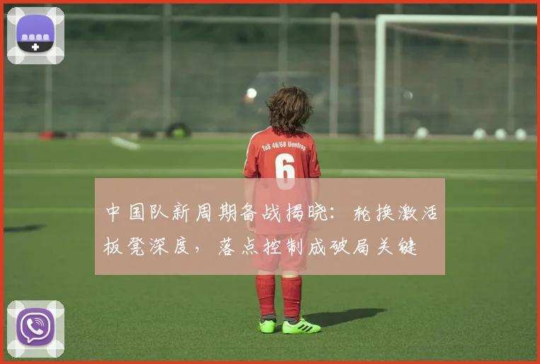 中国队新周期备战揭晓:轮换激活板凳深度,落点控制成破局关键 - 虎扑体育推荐